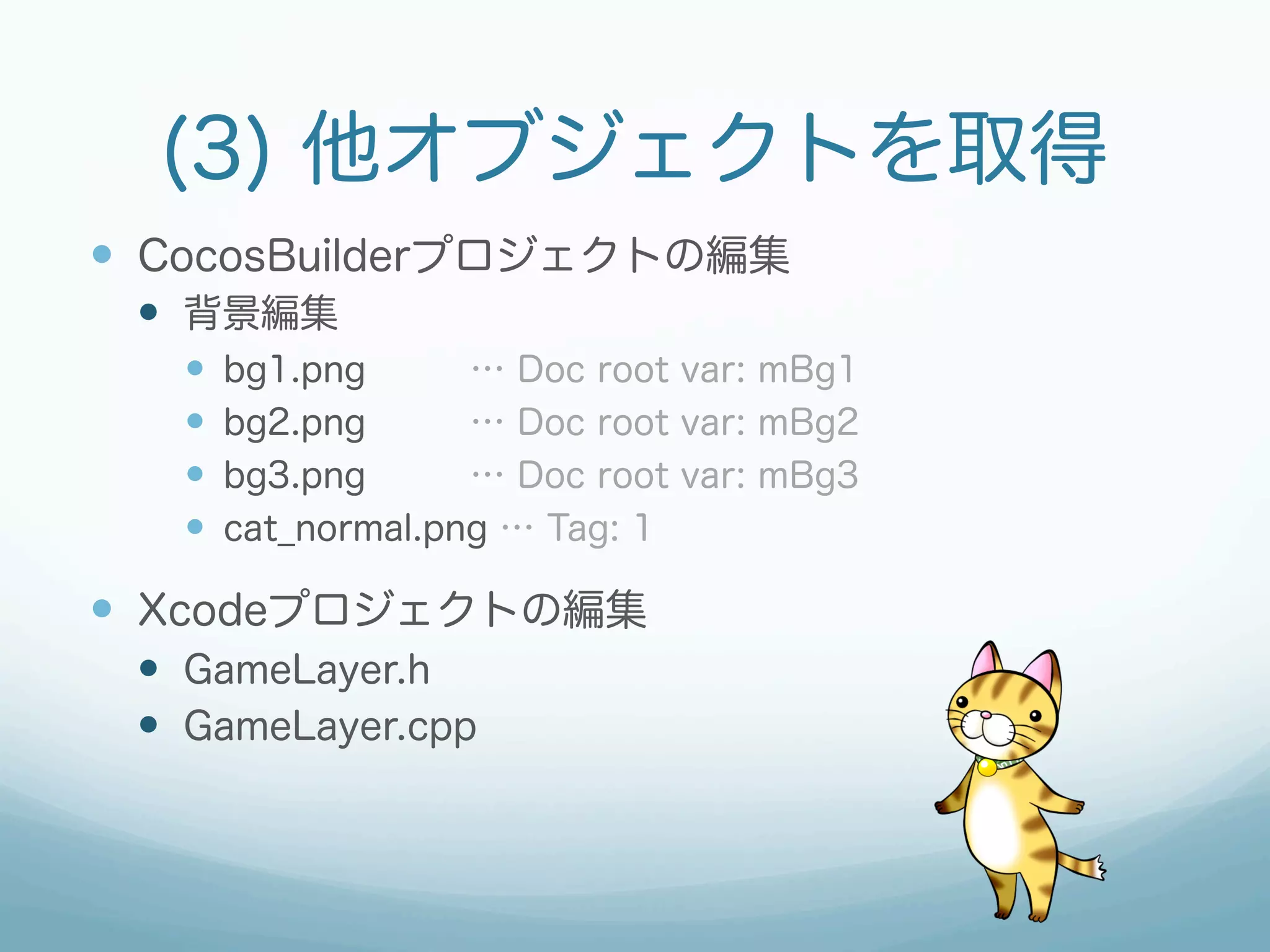 (3) 他オブジェクトを取得
—  CocosBuilderプロジェクトの編集
 —  背景編集
   —    bg1.png      … Doc root var: mBg1
   —    bg2.png      … Doc root var: mBg2
   —    bg3.png      … Doc root var: mBg3
   —    cat_normal.png … Tag: 1

—  Xcodeプロジェクトの編集
 —  GameLayer.h
 —  GameLayer.cpp
 