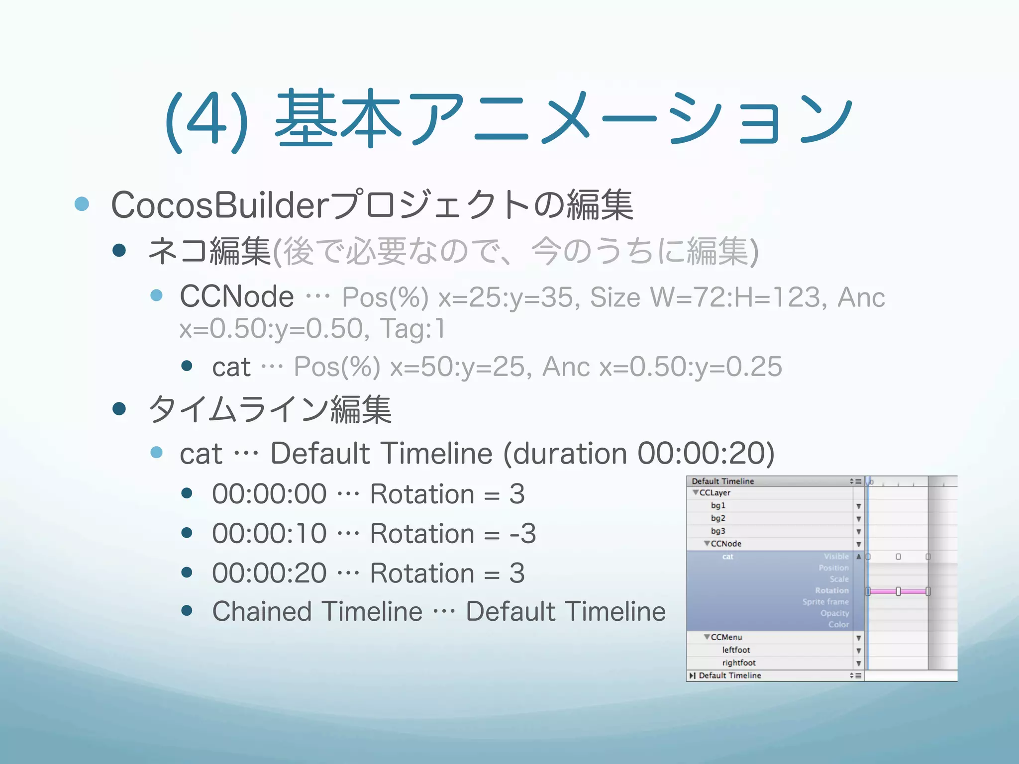 (4) 基本アニメーション
—  CocosBuilderプロジェクトの編集
 —  ネコ編集(後で必要なので、今のうちに編集)
   —  CCNode … Pos(%) x=25:y=35, Size W=72:H=123, Anc
     x=0.50:y=0.50, Tag:1
     —  cat … Pos(%) x=50:y=25, Anc x=0.50:y=0.25
 —  タイムライン編集
   —  cat … Default Timeline (duration 00:00:20)
     —    00:00:00 … Rotation = 3
     —    00:00:10 … Rotation = -3
     —    00:00:20 … Rotation = 3
     —    Chained Timeline … Default Timeline
 
