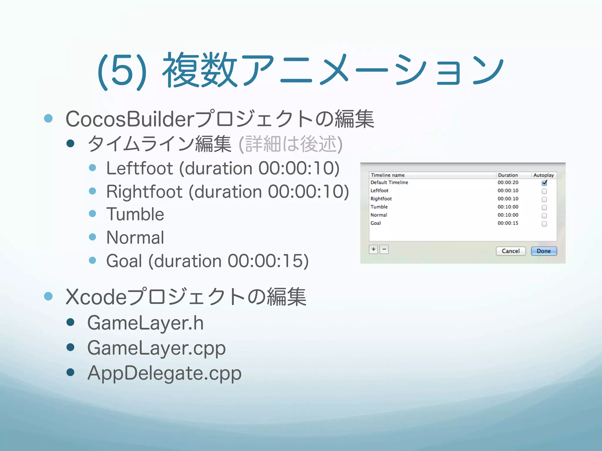 (5) 複数アニメーション
—  CocosBuilderプロジェクトの編集
 —  タイムライン編集 (詳細は後述)
   —    Leftfoot (duration 00:00:10)
   —    Rightfoot (duration 00:00:10)
   —    Tumble
   —    Normal
   —    Goal (duration 00:00:15)

—  Xcodeプロジェクトの編集
 —  GameLayer.h
 —  GameLayer.cpp
 —  AppDelegate.cpp
 