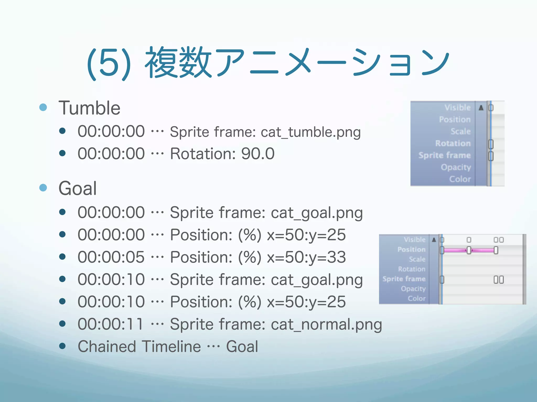 (5) 複数アニメーション
—  Tumble
  —  00:00:00 … Sprite frame: cat_tumble.png
  —  00:00:00 … Rotation: 90.0

—  Goal
  —    00:00:00 … Sprite frame: cat_goal.png
  —    00:00:00 … Position: (%) x=50:y=25
  —    00:00:05 … Position: (%) x=50:y=33
  —    00:00:10 … Sprite frame: cat_goal.png
  —    00:00:10 … Position: (%) x=50:y=25
  —    00:00:11 … Sprite frame: cat_normal.png
  —    Chained Timeline … Goal
 