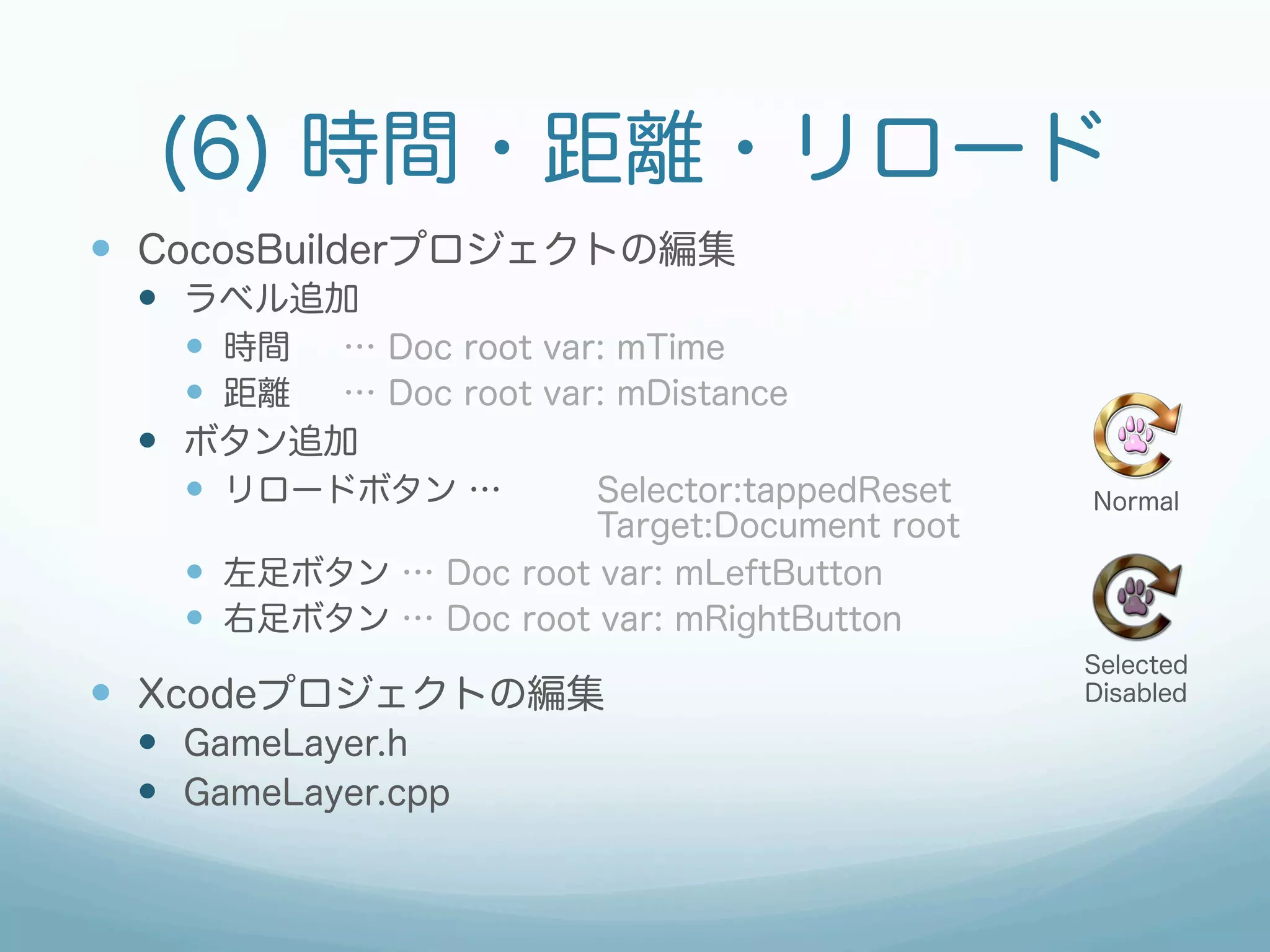(6) 時間・距離・リロード
—  CocosBuilderプロジェクトの編集
 —  ラベル追加
     —  時間 … Doc root var: mTime
     —  距離 … Doc root var: mDistance
 —  ボタン追加
     —  リロードボタン …        Selector:tappedReset   Normal
                        Target:Document root
   —  左足ボタン … Doc root var: mLeftButton
   —  右足ボタン … Doc root var: mRightButton
                                                 Selected
—  Xcodeプロジェクトの編集                               Disabled

 —  GameLayer.h
 —  GameLayer.cpp
 
