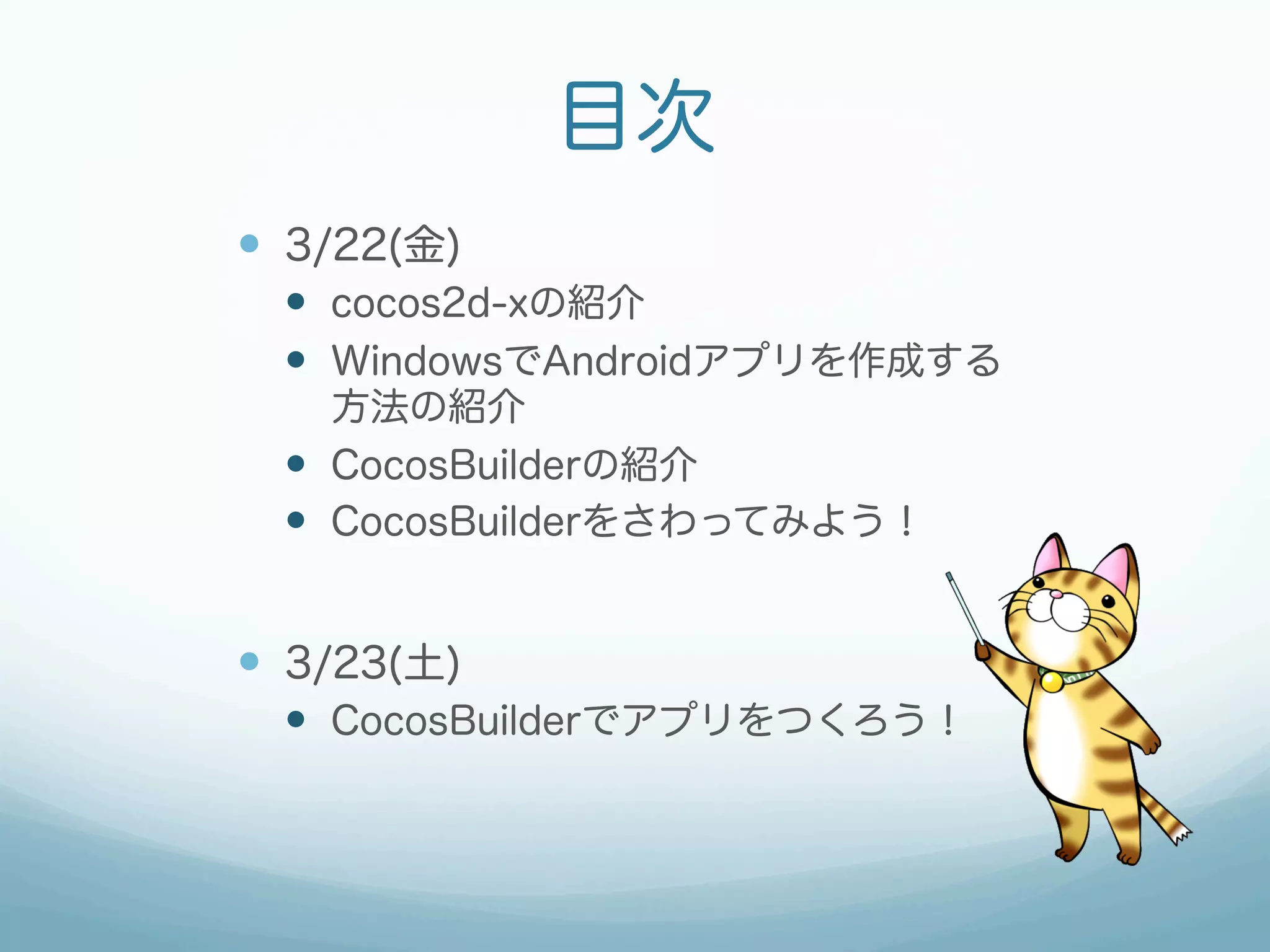 目次
—  3/22(金)
  —  cocos2d-xの紹介
  —  WindowsでAndroidアプリを作成する
      方法の紹介
  —  CocosBuilderの紹介
  —  CocosBuilderをさわってみよう！


—  3/23(土)
  —  CocosBuilderでアプリをつくろう！
 