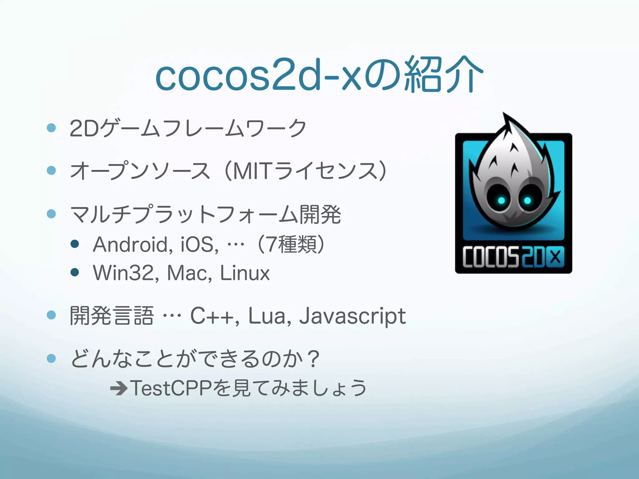 cocos2d-xの紹介
—  2Dゲームフレームワーク
—  オープンソース（MITライセンス）
—  マルチプラットフォーム開発
  —  Android, iOS, …（7種類）
  —  Win32, Mac, Linux

—  開発言語 … C++, Lua, Javascript
—  どんなことができるのか？
     èTestCPPを見てみましょう
 