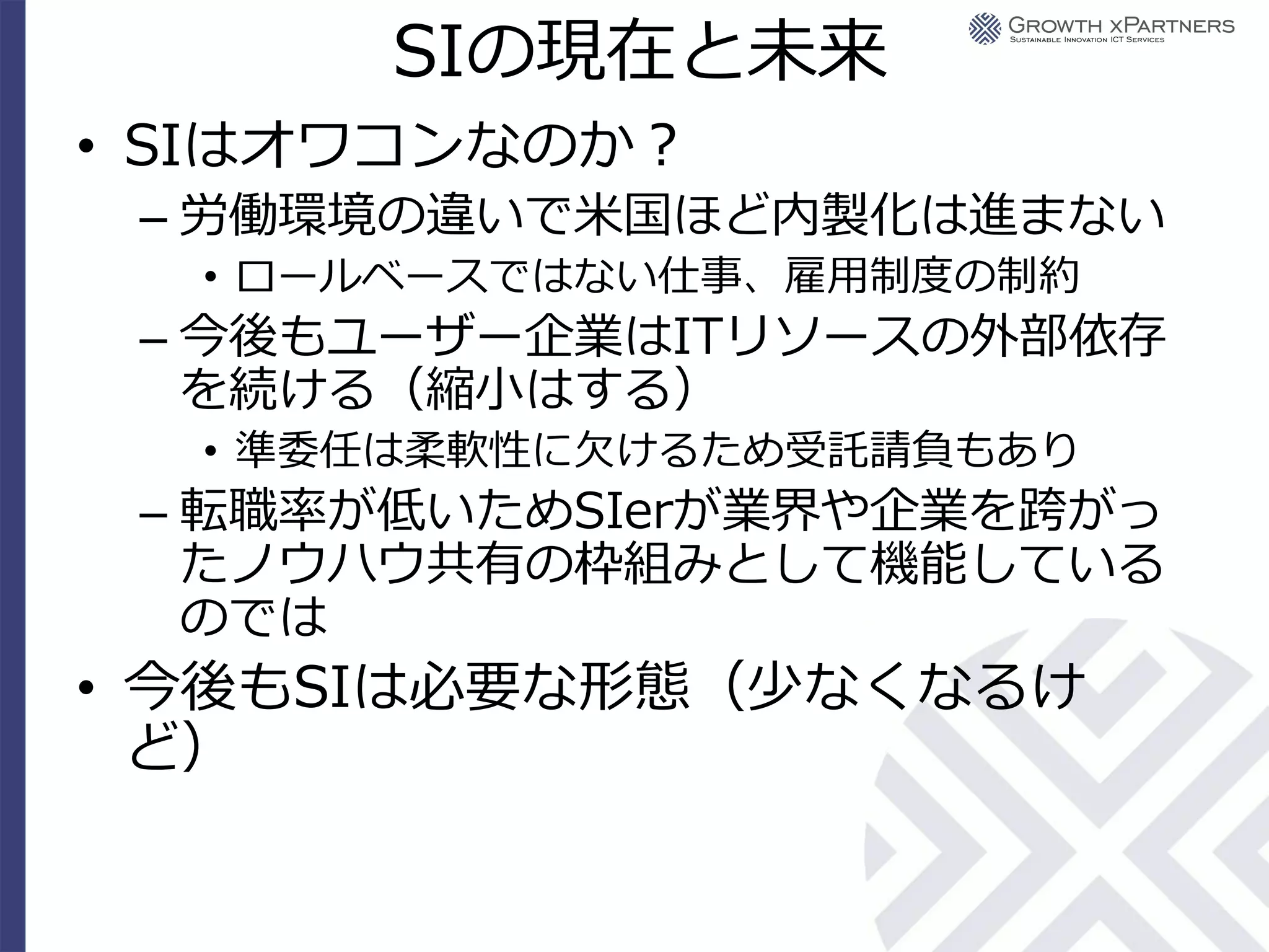 SIの現在と未来
• SIはオワコンなのか？
 – 労働環境の違いで米国ほど内製化は進まない
  • ロールベースではない仕事、雇用制度の制約
 – 今後もユーザー企業はITリソースの外部依存
   を続ける（縮小はする）
  • 準委任は柔軟性に欠けるため受託請負もあり
 – 転職率が低いためSIerが業界や企業を跨がっ
   たノウハウ共有の枠組みとして機能している
   のでは
• 今後もSIは必要な形態（少なくなるけ
  ど）
 