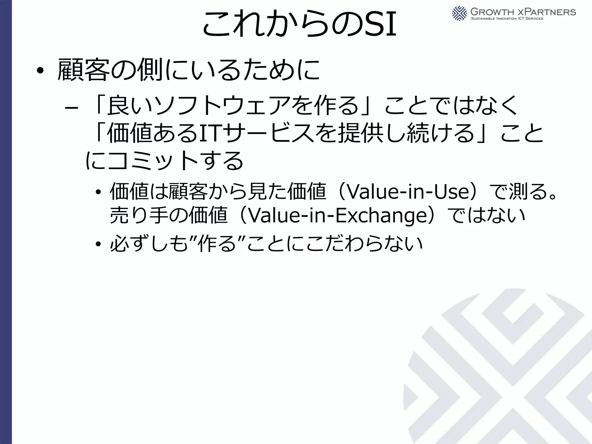 これからのSI
• 顧客の側にいるために
 – 「良いソフトウェアを作る」ことではなく
   「価値あるITサービスを提供し続ける」こと
   にコミットする
  • 価値は顧客から見た価値（Value-in-Use）で測る。
    売り手の価値（Value-in-Exchange）ではない
  • 必ずしも”作る”ことにこだわらない
 