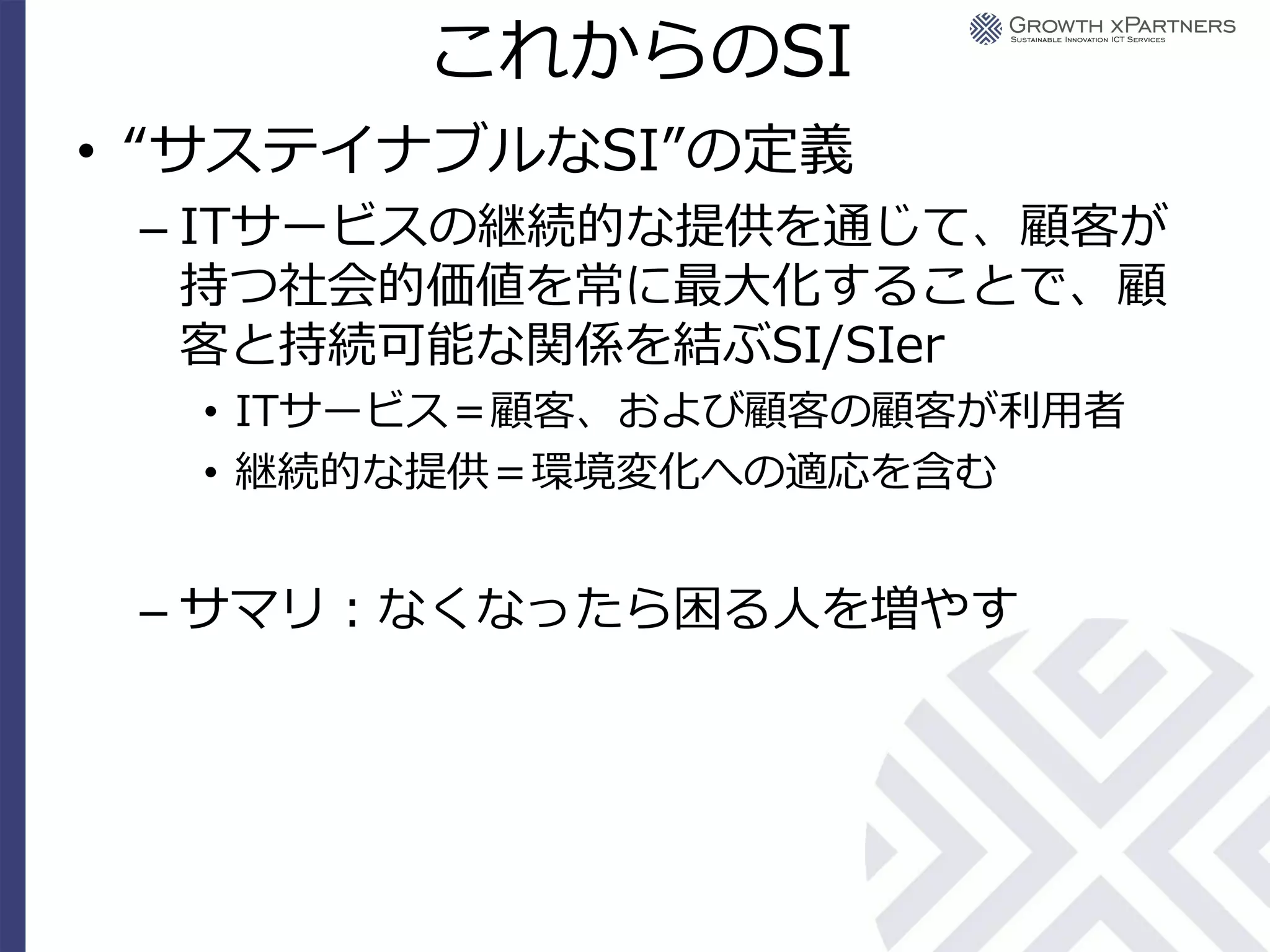 これからのSI
• “サステイナブルなSI”の定義
 – ITサービスの継続的な提供を通じて、顧客が
   持つ社会的価値を常に最大化することで、顧
   客と持続可能な関係を結ぶSI/SIer
  • ITサービス＝顧客、および顧客の顧客が利用者
  • 継続的な提供＝環境変化への適応を含む


 – サマリ：なくなったら困る人を増やす
 