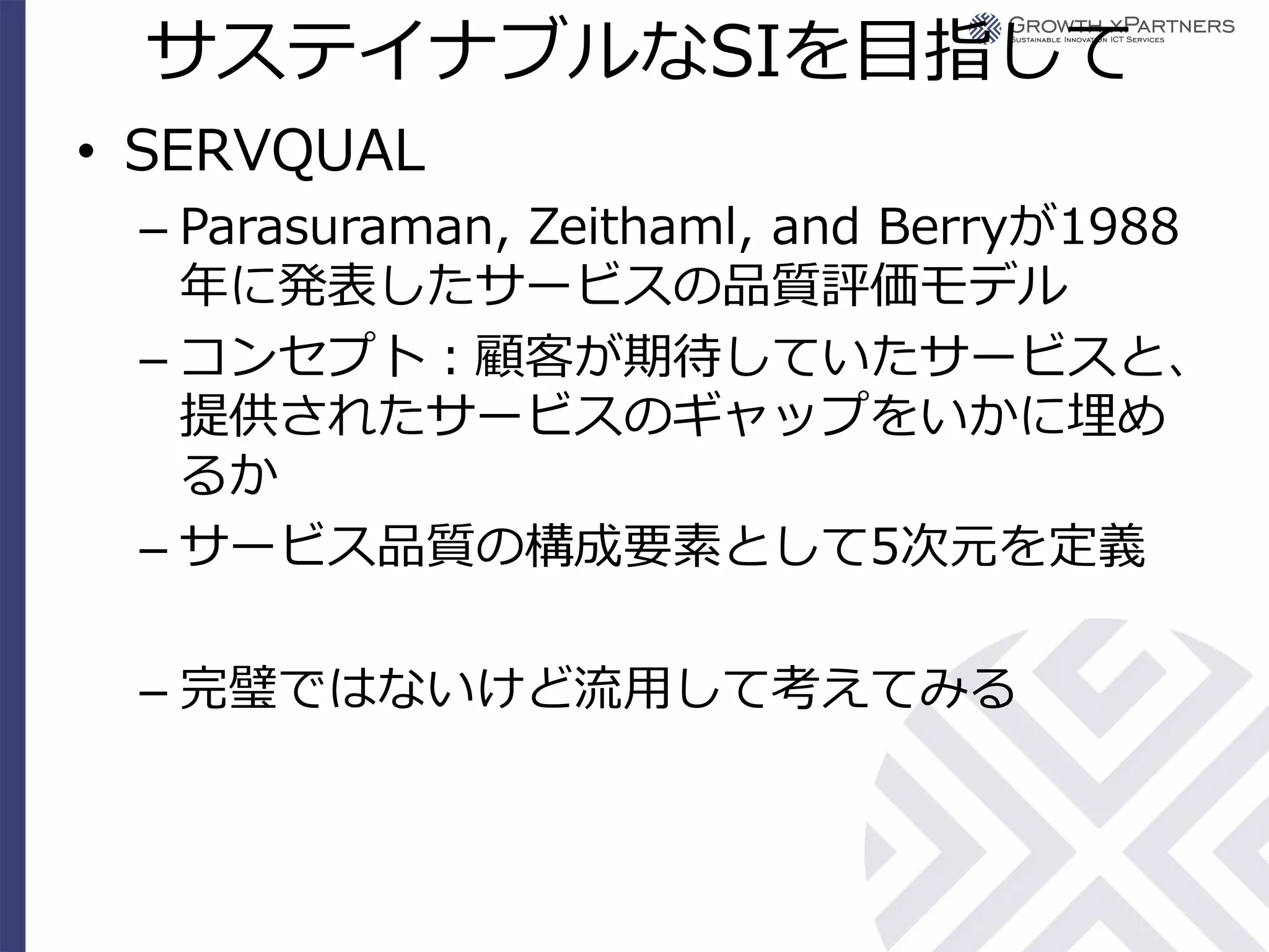 サステイナブルなSIを目指して
• SERVQUAL
 – Parasuraman, Zeithaml, and Berryが1988
   年に発表したサービスの品質評価モデル
 – コンセプト：顧客が期待していたサービスと、
   提供されたサービスのギャップをいかに埋め
   るか
 – サービス品質の構成要素として5次元を定義

 – 完璧ではないけど流用して考えてみる
 