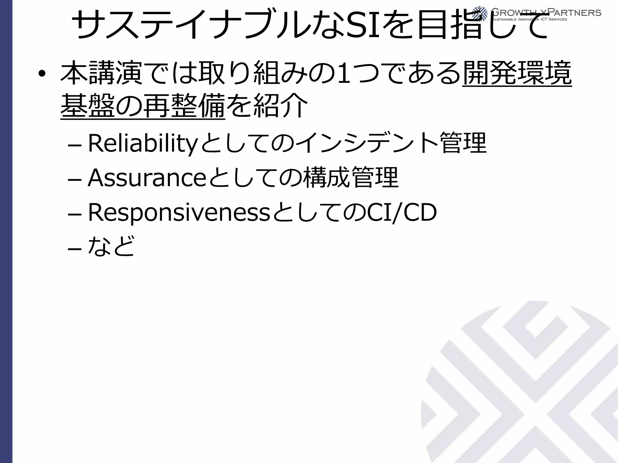 サステイナブルなSIを目指して
• 本講演では取り組みの1つである開発環境
  基盤の再整備を紹介
 – Reliabilityとしてのインシデント管理
 – Assuranceとしての構成管理
 – ResponsivenessとしてのCI/CD
 – など
 