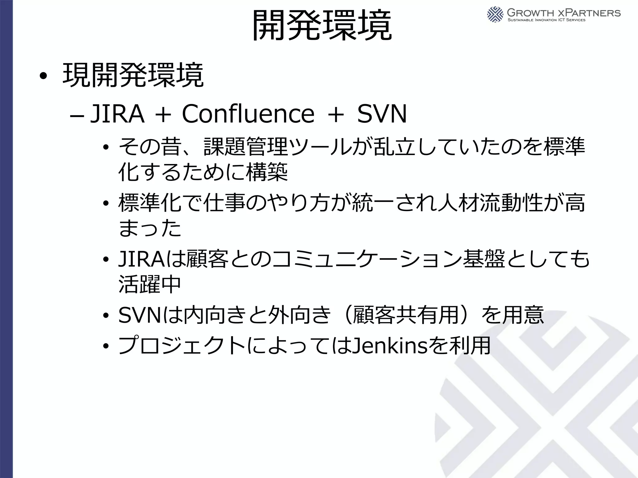 開発環境
• 現開発環境
 – JIRA + Confluence ＋ SVN
   • その昔、課題管理ツールが乱立していたのを標準
     化するために構築
   • 標準化で仕事のやり方が統一され人材流動性が高
     まった
   • JIRAは顧客とのコミュニケーション基盤としても
     活躍中
   • SVNは内向きと外向き（顧客共有用）を用意
   • プロジェクトによってはJenkinsを利用
 