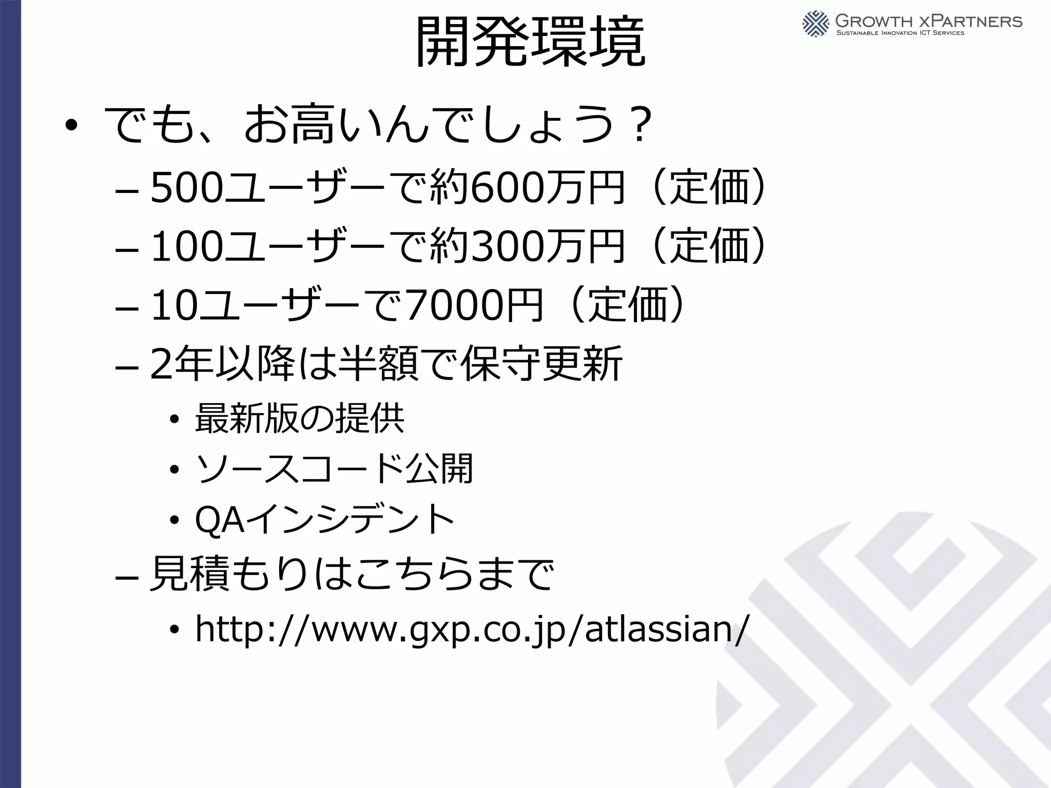 開発環境
• でも、お高いんでしょう？
 – 500ユーザーで約600万円（定価）
 – 100ユーザーで約300万円（定価）
 – 10ユーザーで7000円（定価）
 – 2年以降は半額で保守更新
  • 最新版の提供
  • ソースコード公開
  • QAインシデント
 – 見積もりはこちらまで
  • http://www.gxp.co.jp/atlassian/
 