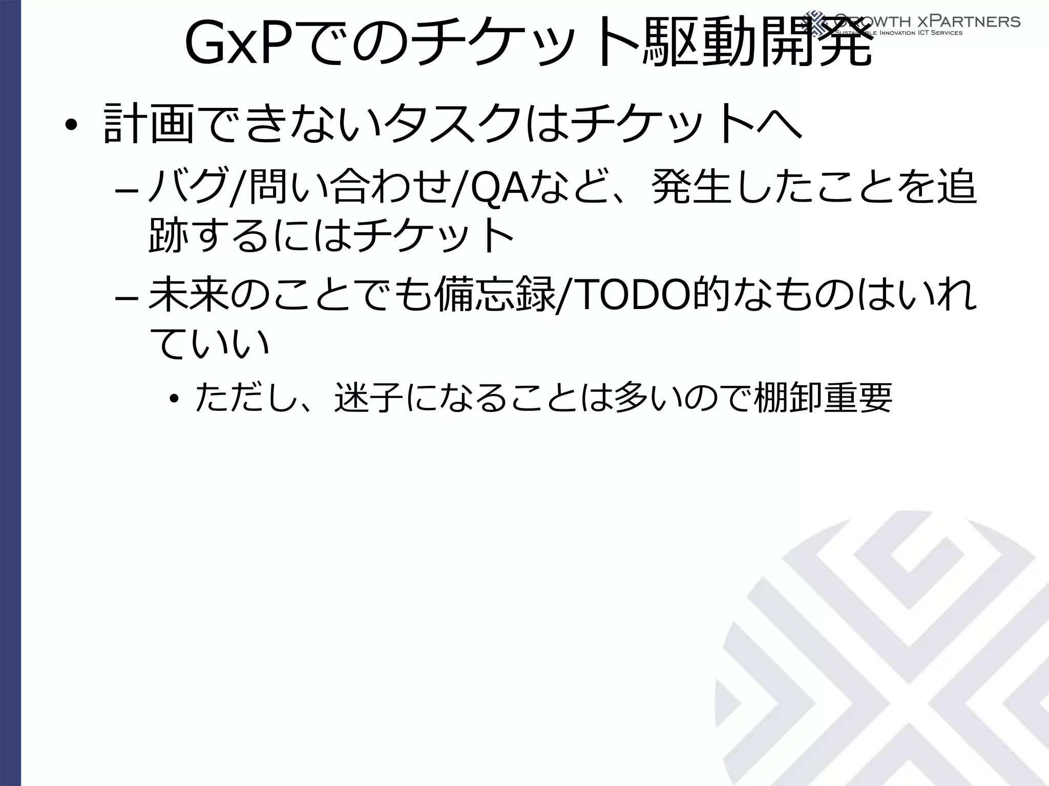 GxPでのチケット駆動開発
• 計画できないタスクはチケットへ
 – バグ/問い合わせ/QAなど、発生したことを追
   跡するにはチケット
 – 未来のことでも備忘録/TODO的なものはいれ
   ていい
  • ただし、迷子になることは多いので棚卸重要
 