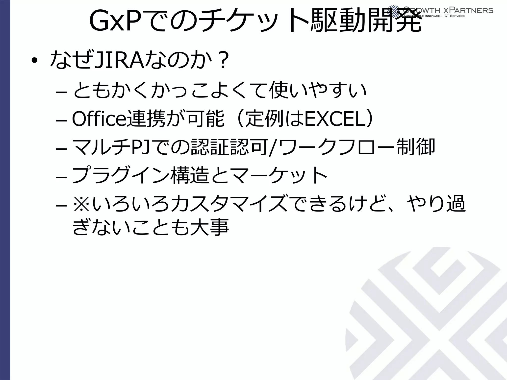 GxPでのチケット駆動開発
• なぜJIRAなのか？
 – ともかくかっこよくて使いやすい
 – Office連携が可能（定例はEXCEL）
 – マルチPJでの認証認可/ワークフロー制御
 – プラグイン構造とマーケット
 – ※いろいろカスタマイズできるけど、やり過
   ぎないことも大事
 