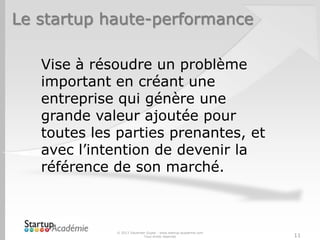 Le startup haute-performance

   Vise à résoudre un problème
   important en créant une
   entreprise qui génère une
   grande valeur ajoutée pour
   toutes les parties prenantes, et
   avec l’intention de devenir la
   référence de son marché.



             © 2013 Davender Gupta - www.startup-academie.com
                           Tous droits réservés                 11
 