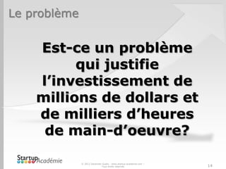 Le problème


    Est-ce un problème
          qui justifie
    l’investissement de
    millions de dollars et
    de milliers d’heures
     de main-d’oeuvre?

              © 2012 Davender Gupta - www.startup-academie.com –
                             Tous droits réservés                  14
 