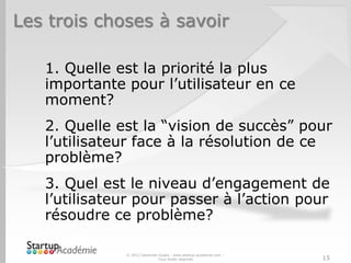 Les trois choses à savoir

   1. Quelle est la priorité la plus
   importante pour l’utilisateur en ce
   moment?
   2. Quelle est la “vision de succès” pour
   l’utilisateur face à la résolution de ce
   problème?
   3. Quel est le niveau d’engagement de
   l’utilisateur pour passer à l’action pour
   résoudre ce problème?

              © 2012 Davender Gupta - www.startup-academie.com –
                             Tous droits réservés                  15
 