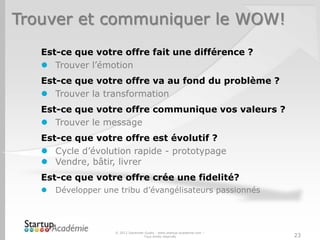 Trouver et communiquer le WOW!
   Est-ce que votre offre fait une différence ?
    Trouver l’émotion
   Est-ce que votre offre va au fond du problème ?
    Trouver la transformation
   Est-ce que votre offre communique vos valeurs ?
    Trouver le message
   Est-ce que votre offre est évolutif ?
    Cycle d’évolution rapide - prototypage
    Vendre, bâtir, livrer
   Est-ce que votre offre crée une fidelité?
      Développer une tribu d’évangélisateurs passionnés




                     © 2012 Davender Gupta - www.startup-academie.com –
                                    Tous droits réservés                  23
 