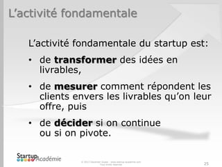 L’activité fondamentale

   L’activité fondamentale du startup est:
   • de transformer des idées en
     livrables,
   • de mesurer comment répondent les
     clients envers les livrables qu’on leur
     offre, puis
   • de décider si on continue
     ou si on pivote.

              © 2013 Davender Gupta - www.startup-academie.com
                            Tous droits réservés                 25
 