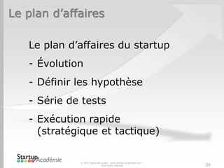 Le plan d’affaires

   Le plan d’affaires du startup
   - Évolution
   - Définir les hypothèse
   - Série de tests
   - Exécution rapide
     (stratégique et tactique)

             © 2012 Davender Gupta - www.startup-academie.com –
                            Tous droits réservés                  26
 
