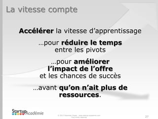 La vitesse compte

   Accélérer la vitesse d’apprentissage
        …pour réduire le temps
            entre les pivots
             …pour améliorer
            l’impact de l’offre
         et les chances de succès
       …avant qu’on n’ait plus de
              ressources.

              © 2013 Davender Gupta - www.startup-academie.com
                            Tous droits réservés                 27
 