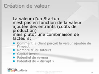 Création de valeur

   La valeur d’un Startup
   n’est pas en fonction de la valeur
   ajoutée des entrants (coûts de
   production)
   mais plutôt une combinaison de
   facteurs:
    Comment le client perçoit la valeur ajoutée de
     l’impact
    Nombre d’utilisateurs
    Capital investi
    Potentiel de revenu
    Potentiel de « disrupt »


                 © 2012 Davender Gupta - www.startup-academie.com –
                                Tous droits réservés                  28
 