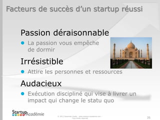 Facteurs de succès d’un startup réussi


    Passion déraisonnable
     La passion vous empêche
      de dormir

    Irrésistible
     Attire les personnes et ressources

    Audacieux
     Exécution discipliné qui vise à livrer un
      impact qui change le statu quo

                 © 2012 Davender Gupta - www.startup-academie.com –
                                Tous droits réservés                  35
 