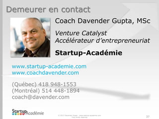 Demeurer en contact
               Coach Davender Gupta, MSc
               Venture Catalyst
               Accélérateur d’entrepreneuriat

               Startup-Académie
 www.startup-academie.com
 www.coachdavender.com

 (Québec) 418 948-1553
 (Montréal) 514 448-1894
 coach@davender.com


                © 2013 Davender Gupta - www.startup-academie.com
                              Tous droits réservés                 37
 