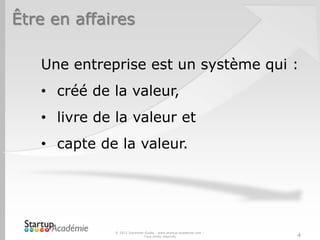 Être en affaires

   Une entreprise est un système qui :
   • créé de la valeur,
   • livre de la valeur et
   • capte de la valeur.




              © 2012 Davender Gupta - www.startup-academie.com –
                             Tous droits réservés                  4
 