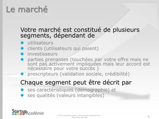 Le marché

   Votre marché est constitué de plusieurs
   segments, dépendant de
    utilisateurs
    clients (utilisateurs qui paient)
    investisseurs
    parties prenantes (touchées par votre offre mais ne
     sont pas activement impliquées mais leur accord est
     nécessaire pour votre succès )
    prescripteurs (validation sociale, crédibilité)
   Chaque segment peut être décrit par
    ses caractéristiques (démographie) et
    ses qualités (valeurs intangibles)



                  © 2012 Davender Gupta - www.startup-academie.com –
                                 Tous droits réservés                  5
 