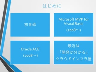 はじめに

                Microsoft MVP for
 初音玲               Visual Basic
                    (2008～)


                     最近は
Oracle ACE
                「開発が分かる」
 (2008～)
               クラウドインフラ屋
 