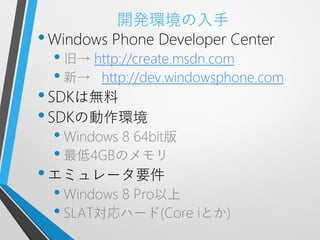 開発環境の入手
• Windows Phone Developer Center
  • 旧→ http://create.msdn.com
  • 新→ http://dev.windowsphone.com
• SDKは無料
• SDKの動作環境
  • Windows 8 64bit版
  • 最低4GBのメモリ
• エミュレータ要件
  • Windows 8 Pro以上
  • SLAT対応ハード(Core iとか)
 