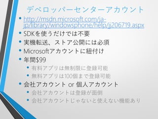 デベロッパーセンターアカウント
• http://msdn.microsoft.com/ja-
  jp/library/windowsphone/help/jj206719.aspx
• SDKを使うだけでは不要
• 実機転送、ストア公開には必須
• Microsoftアカウントに紐付け
• 年間$99
  • 有料アプリは無制限に登録可能
  • 無料アプリは100個まで登録可能
• 会社アカウント or 個人アカウント
  • 会社アカウントは登録が面倒
  • 会社アカウントじゃないと使えない機能あり
 