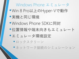 Windows Phone エミュレータ
• Win 8 Pro以上のHyper-Vで動作
• 実機と同じ環境
• Windows Phone SDKに同封
• 位置情報や端末向きもエミュレート
• エミュレータ環境設定
 • ロックスクリーン
 • ネットワーク接続のシミュレーション
 