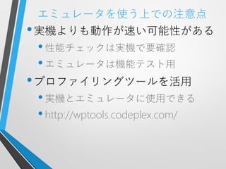 エミュレータを使う上での注意点
• 実機よりも動作が速い可能性がある
 • 性能チェックは実機で要確認
 • エミュレータは機能テスト用
• プロファイリングツールを活用
 • 実機とエミュレータに使用できる
 • http://wptools.codeplex.com/
 