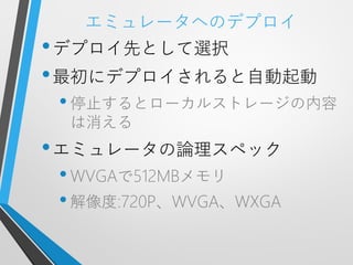 エミュレータへのデプロイ
• デプロイ先として選択
• 最初にデプロイされると自動起動
 • 停止するとローカルストレージの内容
 は消える
• エミュレータの論理スペック
 • WVGAで512MBメモリ
 • 解像度:720P、WVGA、WXGA
 