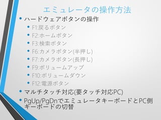 エミュレータの操作方法
• ハードウェアボタンの操作
 • F1:戻るボタン
 • F2:ホームボタン
 • F3:検索ボタン
 • F6:カメラボタン(半押し)
 • F7:カメラボタン(長押し)
 • F9:ボリュームアップ
 • F10:ボリュームダウン
 • F12:電源ボタン
• マルチタッチ対応(要タッチ対応PC)
• PgUp/PgDnでエミュレータキーボードとPC側
 キーボードの切替
 