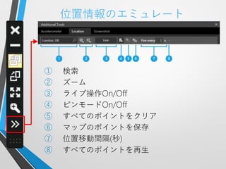 位置情報のエミュレート



①   検索
②   ズーム
③   ライブ操作On/Off
④   ピンモードOn/Off
⑤   すべてのポイントをクリア
⑥   マップのポイントを保存
⑦   位置移動間隔(秒)
⑧   すべてのポイントを再生
 