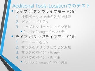 Additional Tools-Locationでのテスト
• [ライブ]ボタンでライブモードOn
 1. 検索ボックスで地名入力で検索
 2. ピンモードをOn
 3. マップをクリックしてピン追加
      • PositiionChangedイベント発生
• [ライブ]ボタンでライブモードOff
 1.   ピンモードをOn
 2.   マップをクリックしてピン追加
 3.   マップのポイントを保存
 4.   すべてのポイントを再生
      • PositiionChangedイベント発生
 