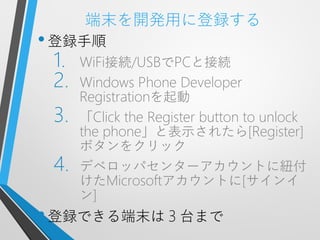 端末を開発用に登録する
• 登録手順
 1.   WiFi接続/USBでPCと接続
 2.   Windows Phone Developer
      Registrationを起動
 3.   「Click the Register button to unlock
      the phone」と表示されたら[Register]
      ボタンをクリック
 4.   デベロッパセンターアカウントに紐付
      けたMicrosoftアカウントに[サインイ
      ン]
• 登録できる端末は３台まで
 
