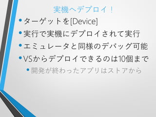 実機へデプロイ！
• ターゲットを[Device]
• 実行で実機にデプロイされて実行
• エミュレータと同様のデバッグ可能
• VSからデプロイできるのは10個まで
 • 開発が終わったアプリはストアから
 