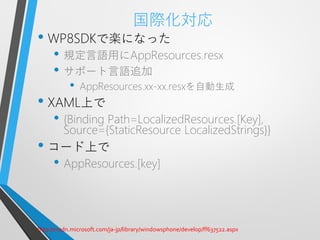 国際化対応
• WP8SDKで楽になった
     • 規定言語用にAppResources.resx
     • サポート言語追加
           •   AppResources.xx-xx.resxを自動生成
• XAML上で
     • {Binding Path=LocalizedResources.[Key],
         Source={StaticResource LocalizedStrings}}
• コード上で
     • AppResources.[key]


http://msdn.microsoft.com/ja-jp/library/windowsphone/develop/ff637522.aspx
 