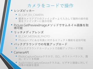 カメラをコードで操作
•   レンズピッカー
     •   ID_CAP_ISV_CAMERA
     •   標準カメラアプリのファインダーより入力して随時の操作結
         果をファインダーに表示可能
•   Picture.GetPreviewImageメソッドでサムネイル画像を取
    得可能
•   リッチメディアレンズ
     •   ID_CAP_MEDIALIB_PHOTO
     •   Photosハブにある写真に対するエフェクト機能を追加可能
•   バックグラウンドでの写真アップロード
     •   バックグラウンドエージェントで自動アップロード可能
•   CameraAPI
     •   PhotoCaptureDeviceクラスで、ISO、ホワイトバランス、露
         出、ピントを制御
     •   AudioVideoCaptureDeviceクラスは、ビデオと録音に対して
         同等の制御を提供
 