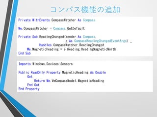 コンパス機能の追加
Private WithEvents CompassWatcher As Compass

Me.CompassWatcher = Compass.GetDefault

Private Sub ReadingChanged(sender As Compass,
                           e As CompassReadingChangedEventArgs) _
            Handles CompassWatcher.ReadingChanged
     Me.MagneticHeading = e.Reading.HeadingMagneticNorth
End Sub


Imports Windows.Devices.Sensors

Public ReadOnly Property MagneticHeading As Double
     Get
         Return Me.VmCompassModel.MagneticHeading
     End Get
End Property
 