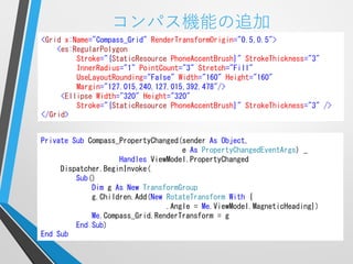 コンパス機能の追加
<Grid x:Name="Compass_Grid" RenderTransformOrigin="0.5,0.5">
    <es:RegularPolygon
         Stroke="{StaticResource PhoneAccentBrush}" StrokeThickness="3"
         InnerRadius="1" PointCount="3" Stretch="Fill"
         UseLayoutRounding="False" Width="160" Height="160"
         Margin="127.015,240,127.015,392.478"/>
     <Ellipse Width="320" Height="320"
         Stroke="{StaticResource PhoneAccentBrush}" StrokeThickness="3" />
</Grid>


Private Sub Compass_PropertyChanged(sender As Object,
                                    e As PropertyChangedEventArgs) _
                    Handles ViewModel.PropertyChanged
     Dispatcher.BeginInvoke(
         Sub()
             Dim g As New TransformGroup
             g.Children.Add(New RotateTransform With {
                                .Angle = Me.ViewModel.MagneticHeading})
             Me.Compass_Grid.RenderTransform = g
         End Sub)
End Sub
 