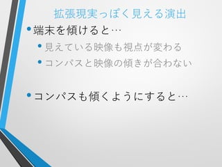 拡張現実っぽく見える演出
• 端末を傾けると…
 • 見えている映像も視点が変わる
 • コンパスと映像の傾きが合わない

• コンパスも傾くようにすると…
 