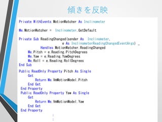 傾きを反映
Private WithEvents MotionWatcher As Inclinometer

Me.MotionWatcher =   Inclinometer.GetDefault

Private Sub ReadingChanged(sender As Inclinometer,
                        e As InclinometerReadingChangedEventArgs) _
            Handles MotionWatcher.ReadingChanged
     Me.Pitch = e.Reading.PitchDegrees
     Me.Yaw = e.Reading.YawDegrees
     Me.Roll = e.Reading.RollDegrees
End Sub
Public ReadOnly Property Pitch As Single
     Get
         Return Me.VmMotionModel.Pitch
     End Get
 End Property
 Public ReadOnly Property Yaw As Single
     Get
         Return Me.VmMotionModel.Yaw
     End Get
 End Property
                  ；
                  ；
 
