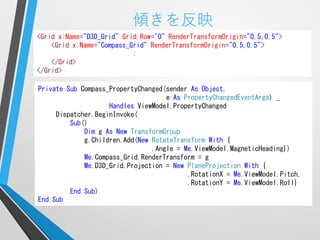 傾きを反映
<Grid x:Name="D3D_Grid" Grid.Row="0" RenderTransformOrigin="0.5,0.5">
    <Grid x:Name="Compass_Grid" RenderTransformOrigin="0.5,0.5">
                           :
    </Grid>
</Grid>

Private Sub Compass_PropertyChanged(sender As Object,
                                    e As PropertyChangedEventArgs) _
                    Handles ViewModel.PropertyChanged
     Dispatcher.BeginInvoke(
         Sub()
             Dim g As New TransformGroup
             g.Children.Add(New RotateTransform With {
                                .Angle = Me.ViewModel.MagneticHeading})
             Me.Compass_Grid.RenderTransform = g
             Me.D3D_Grid.Projection = New PlaneProjection With {
                                          .RotationX = Me.ViewModel.Pitch,
                                          .RotationY = Me.ViewModel.Roll}
         End Sub)
End Sub
 