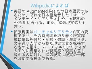 Wikipediaによれば
• 英語の Augmented Realityの日本語訳であ
  るため、それを日本語発音した「オーグ
  メンテッド・リアリティ」や、省略形の
  ARも用いられる。また、拡張現実感とも
  言う。
• 拡張現実はバーチャルリアリティ(VR)の変
  種であり、その時周囲を取り巻く現実環
  境に情報を付加・削除・強調・減衰させ、
  文字通り人間から見た現実世界を拡張す
  るものを指す。 バーチャルリアリティが
  人工的に構築された現実感と現実を差し
  替えるのに対し、拡張現実は現実の一部
  を改変する技術である。
 