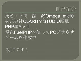 氏名：下田 誠 @Omega_mk10
株式会社CLARITY STUDIO所属
PHP歴5ヶ月
現在FuelPHPを使ってPCブラウザ
ゲームを作成中

初LTです！
 
