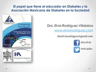 El papel que tiene el educador en Diabetes y la
Asociación Mexicana de Diabetes en la Sociedad



                      Dra. Elvia Rodríguez Villalobos
                           www.elviarodriguez.com
                            draelviarodriguez@gmail.com

                                             dra.elvia

                                             @elviadra




                                                    1
 