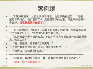 案例续
 下属如约前来，从脸上表情看得出，他似乎胸有成竹：“老板，
按照你的指点，我们已有了5个觉得还可以的方案，只是不知道哪一
个更好，现在就是请你拍板了。”
 ---------------------------------------------------------------------------------------
 你兴奋地说：“太棒了，这么多好方案。你认为，相比较而言哪
一个方案更好？” “我觉得A方案更好一些。”
 “这的确是一个不错的方案，不过你有没有考虑过万一出现这种情
况，该怎么办？”
 “噢，有道理，看来用E方案更好。”
 “这方案真的也很好，可是，你有没有想过……”
 “我明白，应该选择B方案。”
 ---------------------------------------------------------------------------------------
 “非常好，我的想法跟你一样，我看就按你的意见去办吧。”
 现在，猴子在谁的背上？
2013/4/16 深圳才聚轻聚会13
 